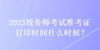 2023稅務(wù)師考試準(zhǔn)考證打印時間什么時候？