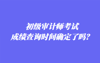 初級(jí)審計(jì)師考試成績查詢時(shí)間確定了嗎？