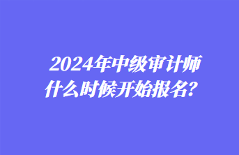 2024年中級(jí)審計(jì)師什么時(shí)候開始報(bào)名？