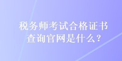 稅務(wù)師考試合格證書查詢官網(wǎng)是什么？