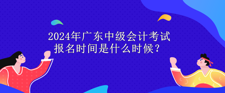 2024年廣東中級會計考試報名時間是什么時候？