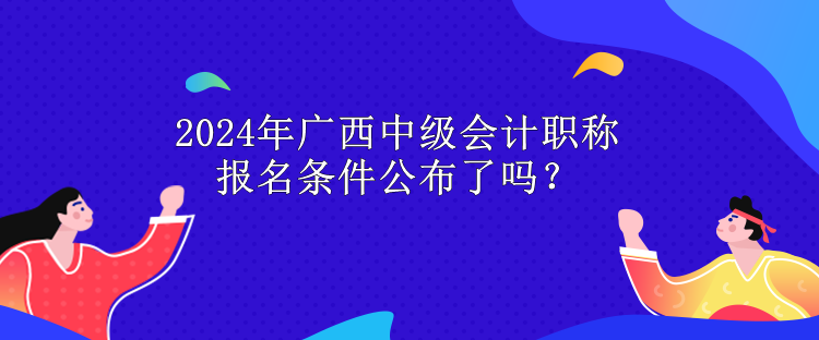 2024年廣西中級會計職稱報名條件公布了嗎？