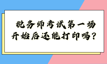 稅務(wù)師考試第一場(chǎng)開(kāi)始后還能打印嗎？