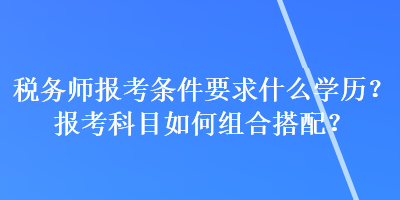 稅務(wù)師報(bào)考條件要求什么學(xué)歷？報(bào)考科目如何組合搭配？