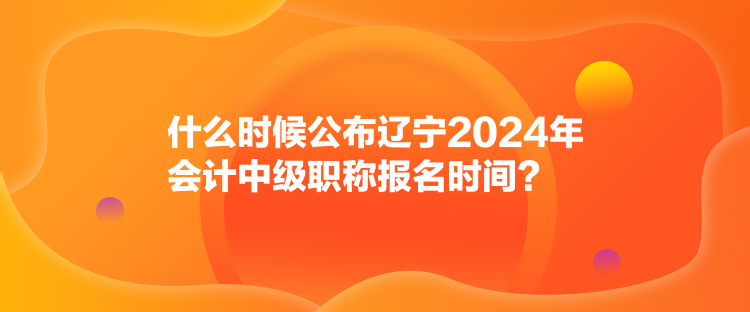 什么時(shí)候公布遼寧2024年會(huì)計(jì)中級(jí)職稱報(bào)名時(shí)間？