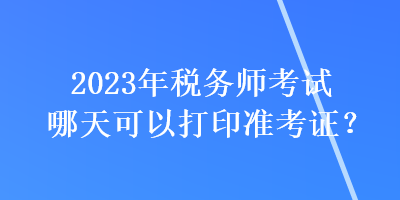 2023年稅務(wù)師考試哪天可以打印準考證？