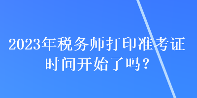 2023年稅務(wù)師打印準(zhǔn)考證時間開始了嗎？