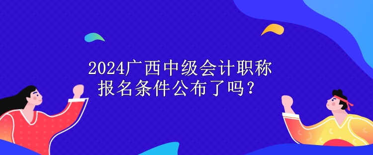 2024廣西中級(jí)會(huì)計(jì)職稱報(bào)名條件公布了嗎？