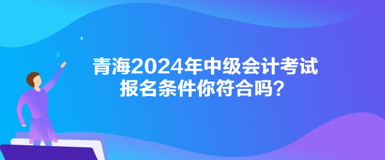 青海2024年中級會計考試報名條件你符合嗎？