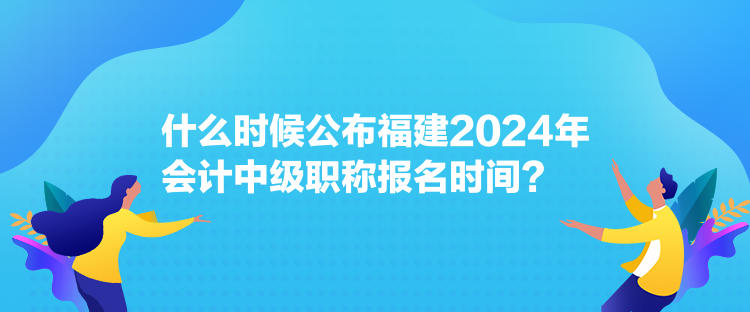 什么時(shí)候公布福建2024年會(huì)計(jì)中級(jí)職稱報(bào)名時(shí)間？