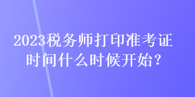 2023稅務(wù)師打印準考證時間什么時候開始？