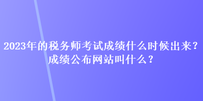 2023年的稅務(wù)師考試成績什么時(shí)候出來？成績公布網(wǎng)站叫什么？