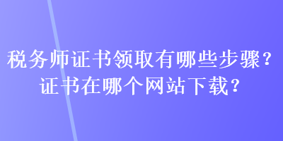 稅務(wù)師證書領(lǐng)取有哪些步驟？證書在哪個網(wǎng)站下載？