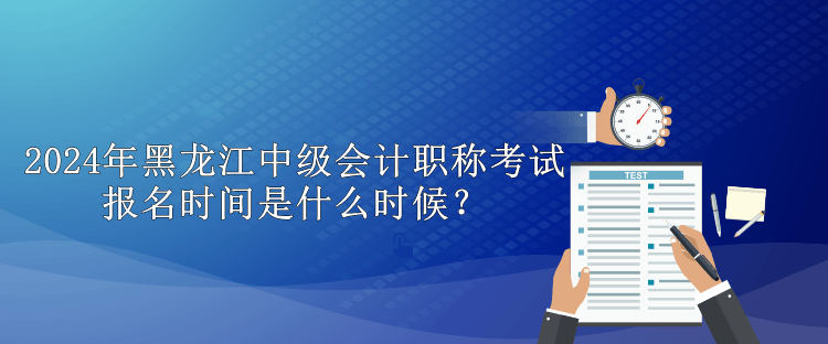 2024年黑龍江中級會計職稱考試報名時間是什么時候？