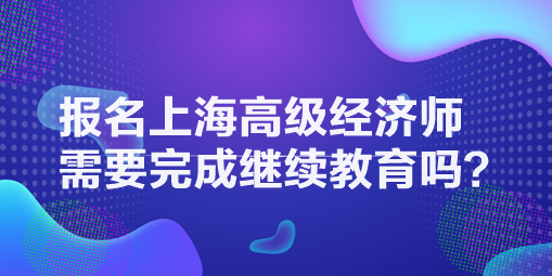 報(bào)名上海高級經(jīng)濟(jì)師需要完成繼續(xù)教育嗎？