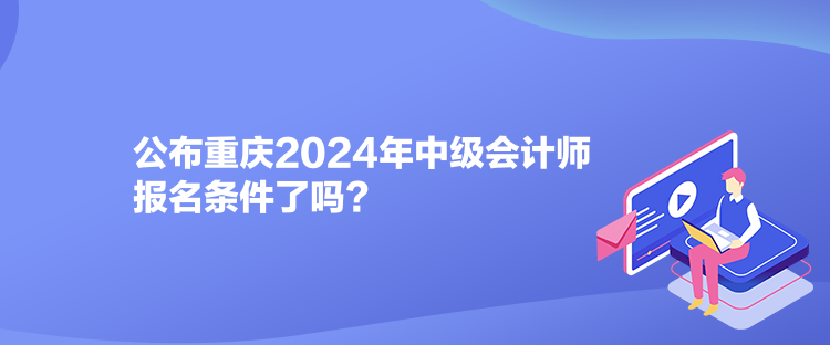 公布重慶2024年中級會計師報名條件了嗎？