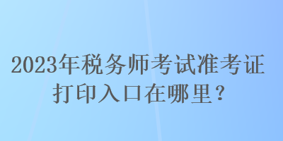 2023年稅務(wù)師考試準(zhǔn)考證打印入口在哪里？