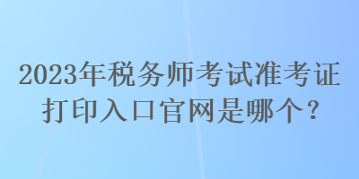 2023年稅務(wù)師考試準(zhǔn)考證打印入口官網(wǎng)是哪個？