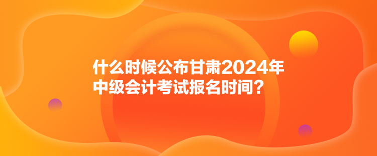 什么時(shí)候公布甘肅2024年中級(jí)會(huì)計(jì)考試報(bào)名時(shí)間？