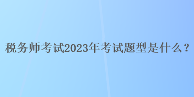 稅務(wù)師考試2023年考試題型是什么？