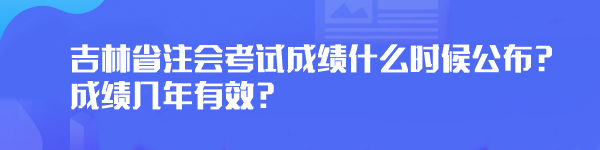 2023年吉林省注會考試成績什么時候公布？成績幾年有效？