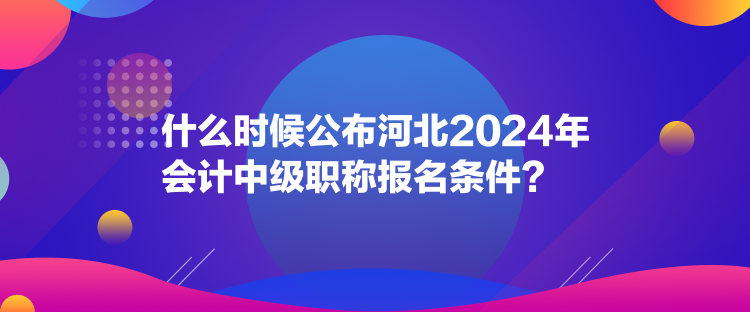 什么時(shí)候公布河北2024年會(huì)計(jì)中級職稱報(bào)名條件？