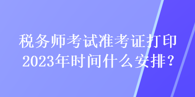 稅務師考試準考證打印2023年時間什么安排？