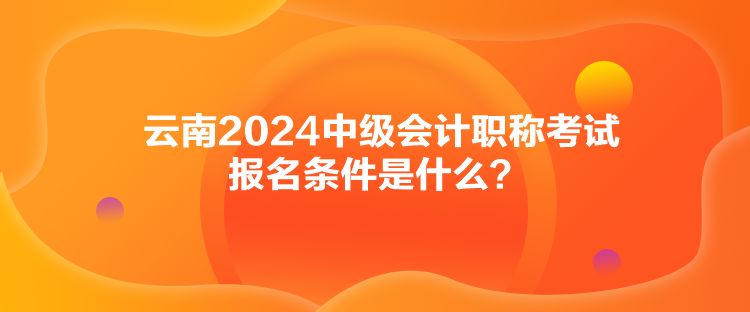 云南2024中級會計職稱考試報名條件是什么？