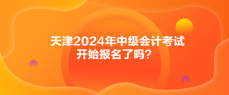 天津2024年中級(jí)會(huì)計(jì)考試開始報(bào)名了嗎？