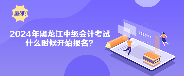 2024年黑龍江中級會計考試什么時候開始報名？