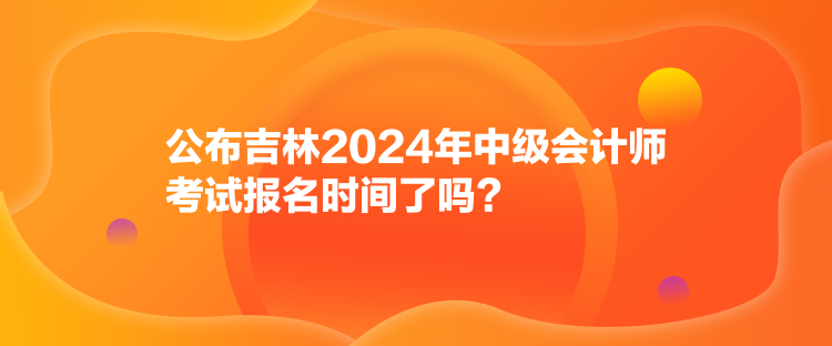 公布吉林2024年中級會計師考試報名時間了嗎？