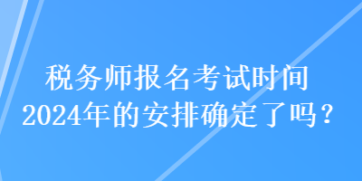 稅務(wù)師報(bào)名考試時(shí)間2024年的安排確定了嗎？