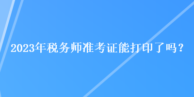 2023年稅務師準考證能打印了嗎？