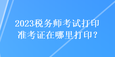 2023稅務(wù)師考試打印準(zhǔn)考證在哪里打印？