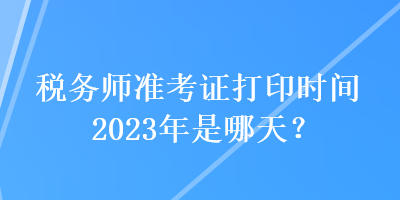 稅務(wù)師準考證打印時間2023年是哪天？