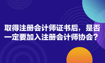 取得注冊會計師證書后，是否一定要加入注冊會計師協(xié)會？