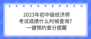 2023年初中級經(jīng)濟師考試成績什么時候查詢？一鍵預約查分提醒