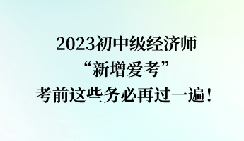 2023初中級(jí)經(jīng)濟(jì)師“新增愛考” 考前這些務(wù)必再過一遍！