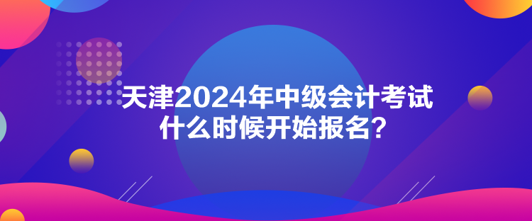 天津2024年中級會計考試什么時候開始報名？