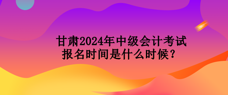 甘肅2024年中級(jí)會(huì)計(jì)考試報(bào)名時(shí)間是什么時(shí)候？