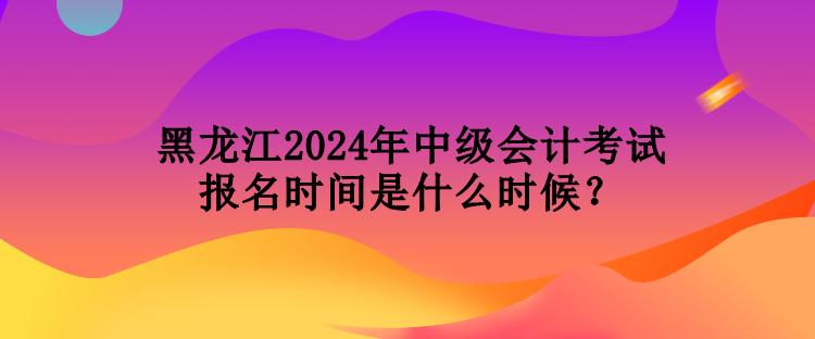 黑龍江2024年中級會計考試報名時間是什么時候？