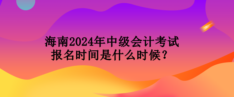 海南2024年中級會計考試報名時間是什么時候？