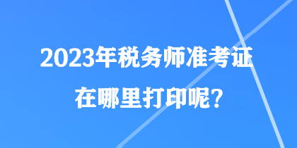 2023年稅務(wù)師準(zhǔn)考證在哪里打印呢？