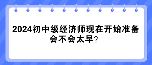 2024年初中級經濟師現在開始準備 會不會太早？