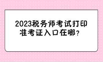 2023稅務(wù)師考試打印準(zhǔn)考證入口在哪？