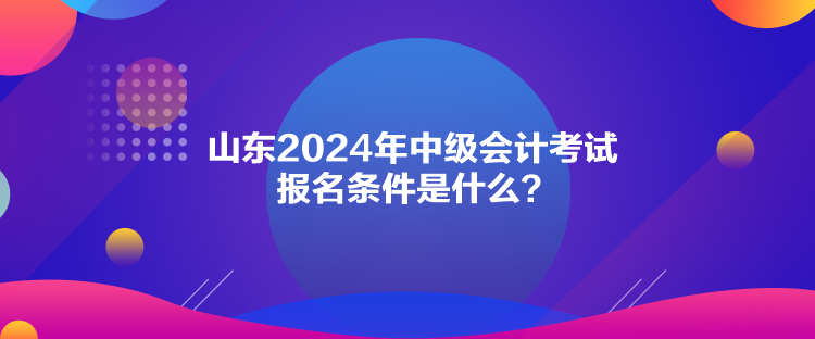 山東2024年中級會計考試報名條件是什么？