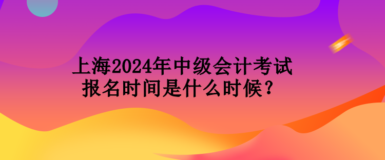 上海2024年中級會計考試報名時間是什么時候？