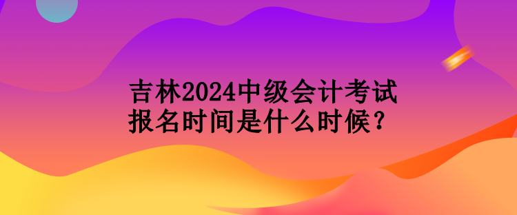 吉林2024中級會計考試報名時間是什么時候？