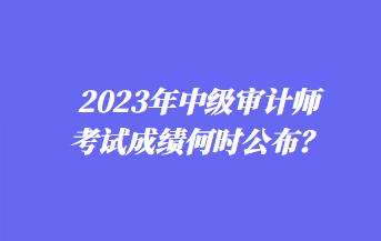 2023年中級審計師考試成績何時公布？