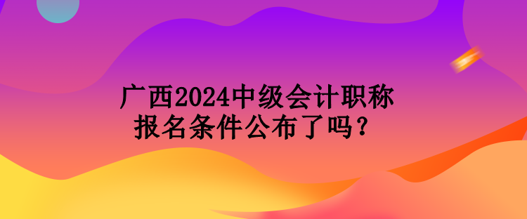 廣西2024中級會計職稱報名條件公布了嗎？